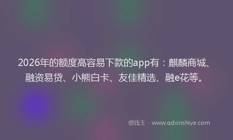 2026年的额度高容易下款的app有：麒麟商城、融资易贷、小熊白卡、友佳精选、融e花等。
