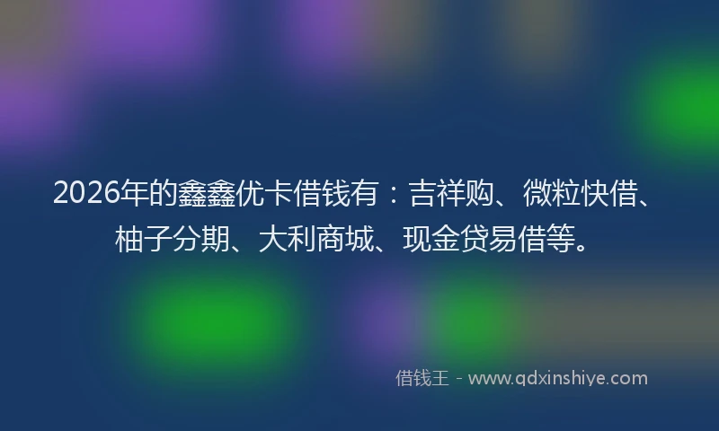 2026年的鑫鑫优卡借钱有：吉祥购、微粒快借、柚子分期、大利商城、现金贷易借等。