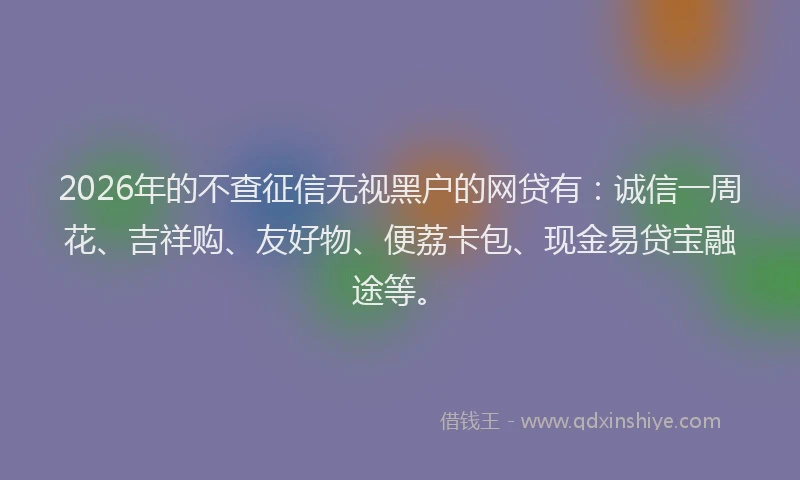 2026年的不查征信无视黑户的网贷有：诚信一周花、吉祥购、友好物、便荔卡包、现金易贷宝融途等。