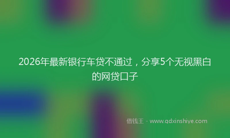 2026年最新银行车贷不通过，分享5个无视黑白的网贷口子