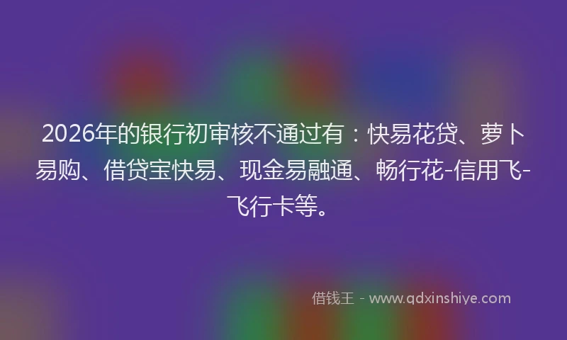 2026年的银行初审核不通过有：快易花贷、萝卜易购、借贷宝快易、现金易融通、畅行花-信用飞-飞行卡等。