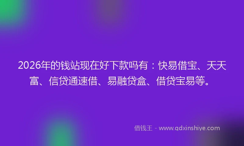 2026年的钱站现在好下款吗有：快易借宝、天天富、信贷通速借、易融贷盒、借贷宝易等。