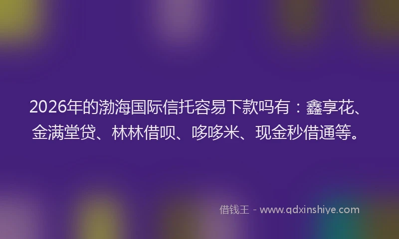 2026年的渤海国际信托容易下款吗有：鑫享花、金满堂贷、林林借呗、哆哆米、现金秒借通等。