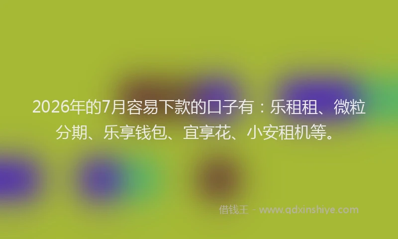 2026年的7月容易下款的口子有：乐租租、微粒分期、乐享钱包、宜享花、小安租机等。