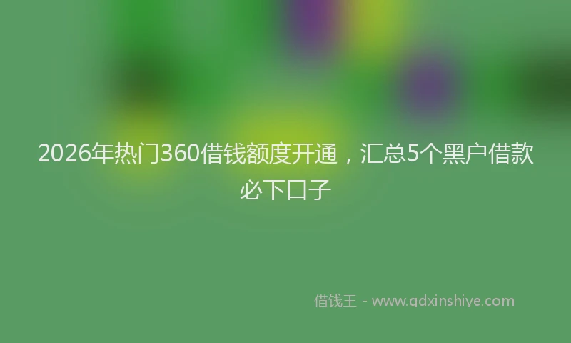2026年热门360借钱额度开通，汇总5个黑户借款必下口子