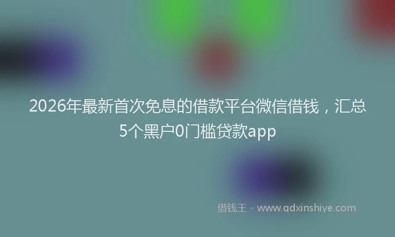 2026年最新首次免息的借款平台微信借钱，汇总5个黑户0门槛贷款app