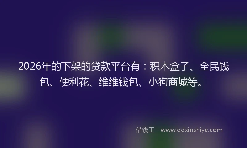 2026年的下架的贷款平台有：积木盒子、全民钱包、便利花、维维钱包、小狗商城等。
