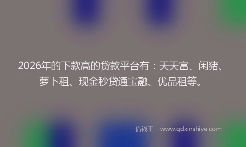 2026年的下款高的贷款平台有：天天富、闲猪、萝卜租、现金秒贷通宝融、优品租等。