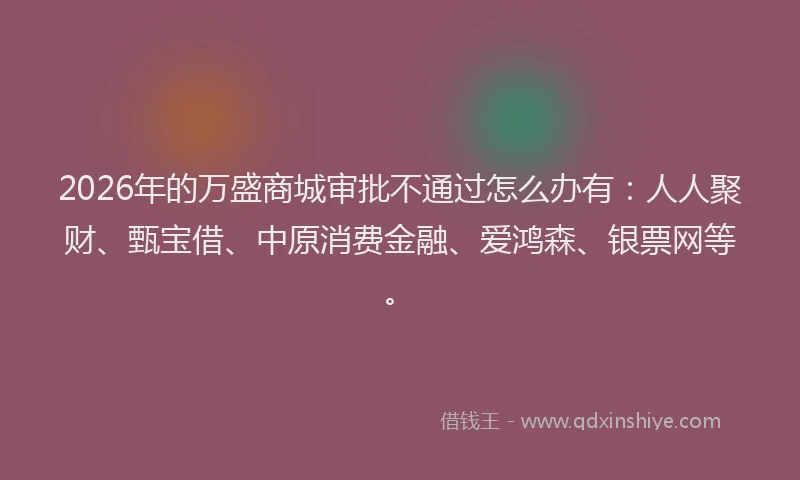 2026年的万盛商城审批不通过怎么办有：人人聚财、甄宝借、中原消费金融、爱鸿森、银票网等。