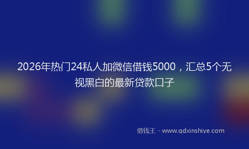 2026年热门24私人加微信借钱5000，汇总5个无视黑白的最新贷款口子