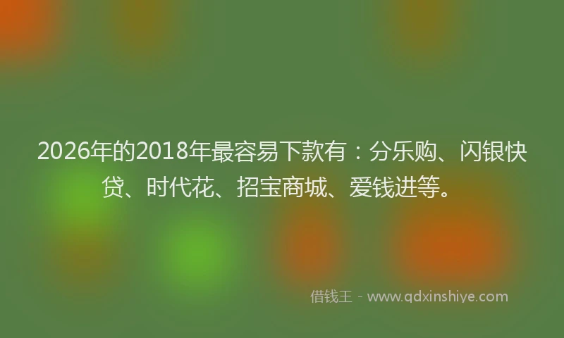 2026年的2018年最容易下款有：分乐购、闪银快贷、时代花、招宝商城、爱钱进等。