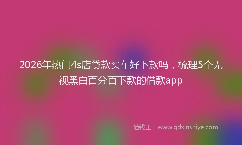2026年热门4s店贷款买车好下款吗，梳理5个无视黑白百分百下款的借款app
