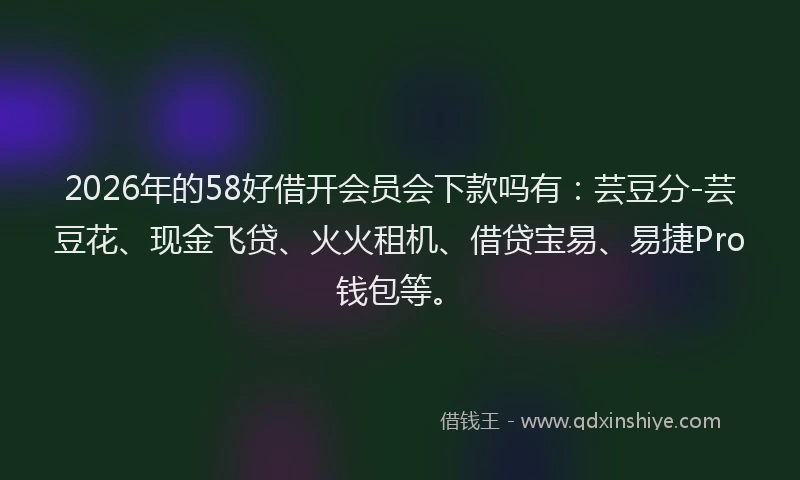 2026年的58好借开会员会下款吗有：芸豆分-芸豆花、现金飞贷、火火租机、借贷宝易、易捷Pro钱包等。