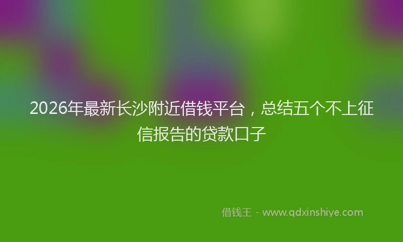 2026年最新长沙附近借钱平台，总结五个不上征信报告的贷款口子