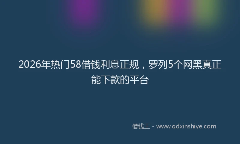 2026年热门58借钱利息正规，罗列5个网黑真正能下款的平台