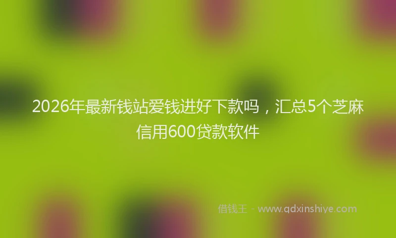 2026年最新钱站爱钱进好下款吗，汇总5个芝麻信用600贷款软件