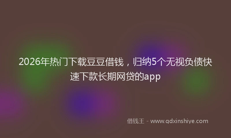 2026年热门下载豆豆借钱，归纳5个无视负债快速下款长期网贷的app