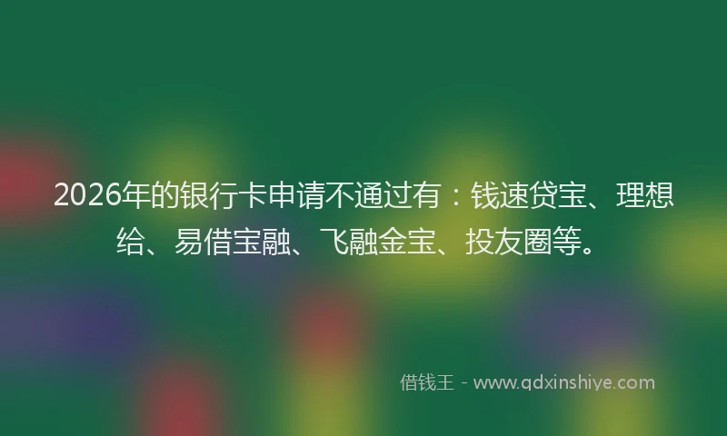 2026年的银行卡申请不通过有：钱速贷宝、理想给、易借宝融、飞融金宝、投友圈等。