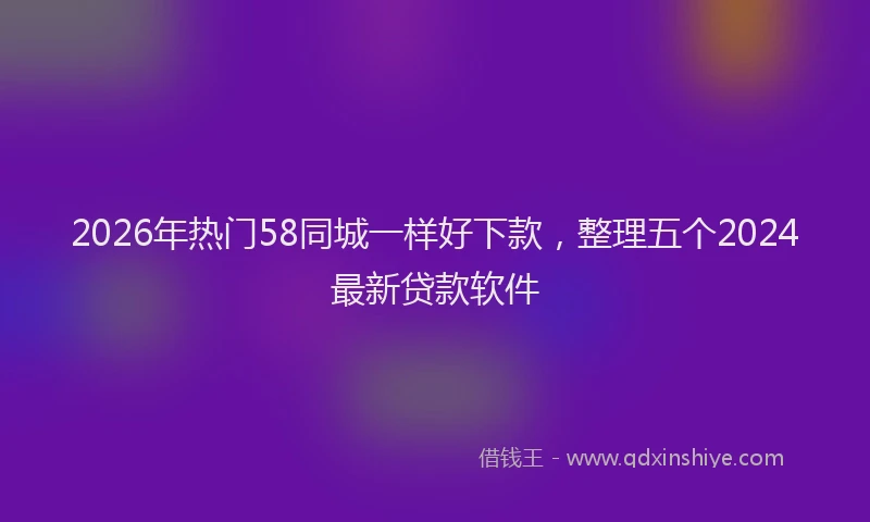 2026年热门58同城一样好下款，整理五个2024最新贷款软件