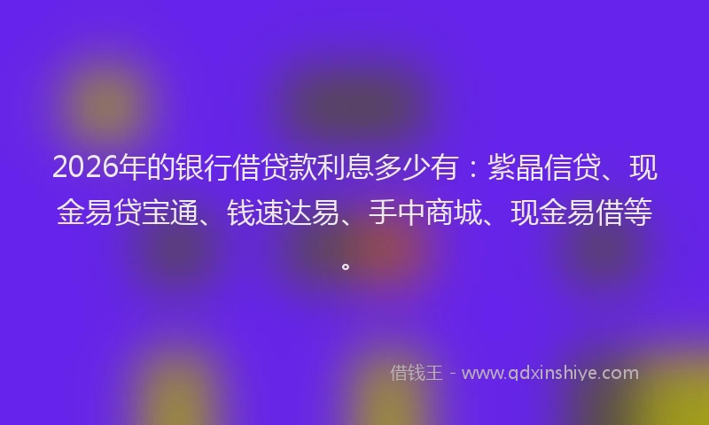 2026年的银行借贷款利息多少有：紫晶信贷、现金易贷宝通、钱速达易、手中商城、现金易借等。