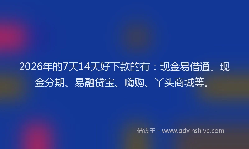 2026年的7天14天好下款的有：现金易借通、现金分期、易融贷宝、嗨购、丫头商城等。