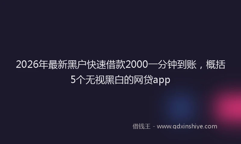 2026年最新黑户快速借款2000一分钟到账，概括5个无视黑白的网贷app