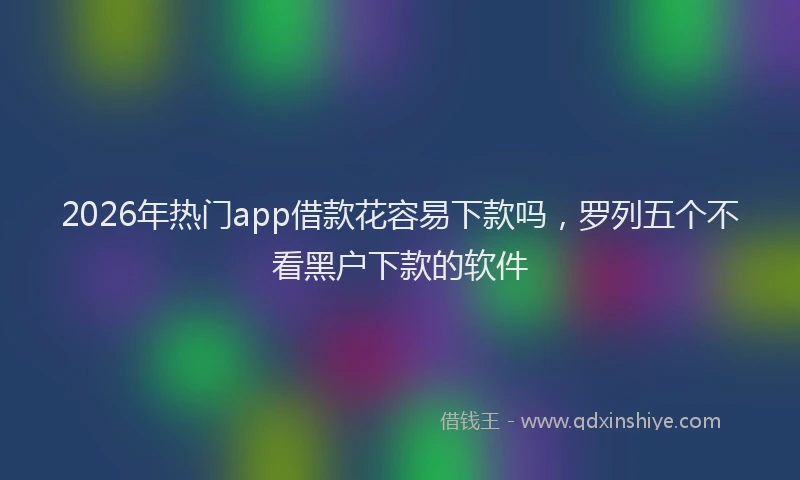 2026年热门app借款花容易下款吗，罗列五个不看黑户下款的软件