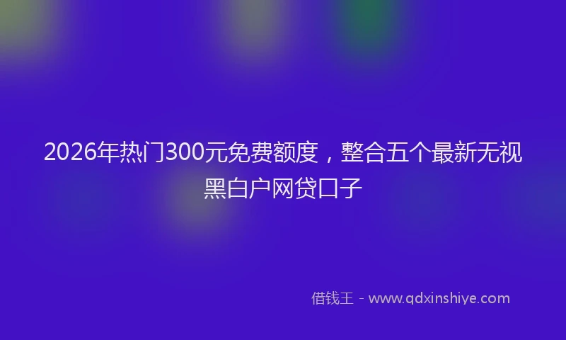 2026年热门300元免费额度，整合五个最新无视黑白户网贷口子