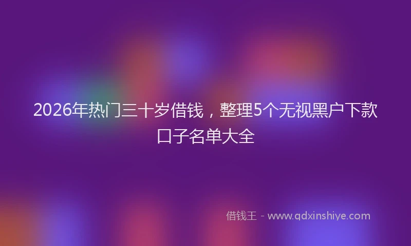 2026年热门三十岁借钱，整理5个无视黑户下款口子名单大全