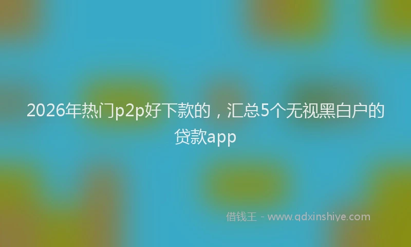 2026年热门p2p好下款的，汇总5个无视黑白户的贷款app