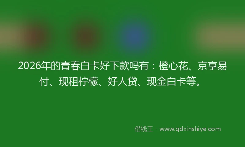 2026年的青春白卡好下款吗有：橙心花、京享易付、现租柠檬、好人贷、现金白卡等。