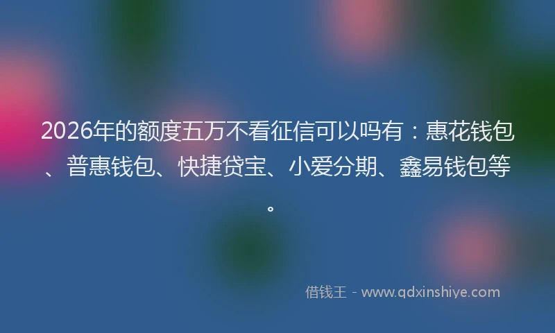 2026年的额度五万不看征信可以吗有：惠花钱包、普惠钱包、快捷贷宝、小爱分期、鑫易钱包等。