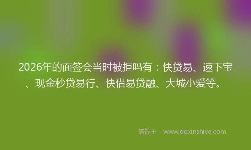 2026年的面签会当时被拒吗有：快贷易、速下宝、现金秒贷易行、快借易贷融、大城小爱等。