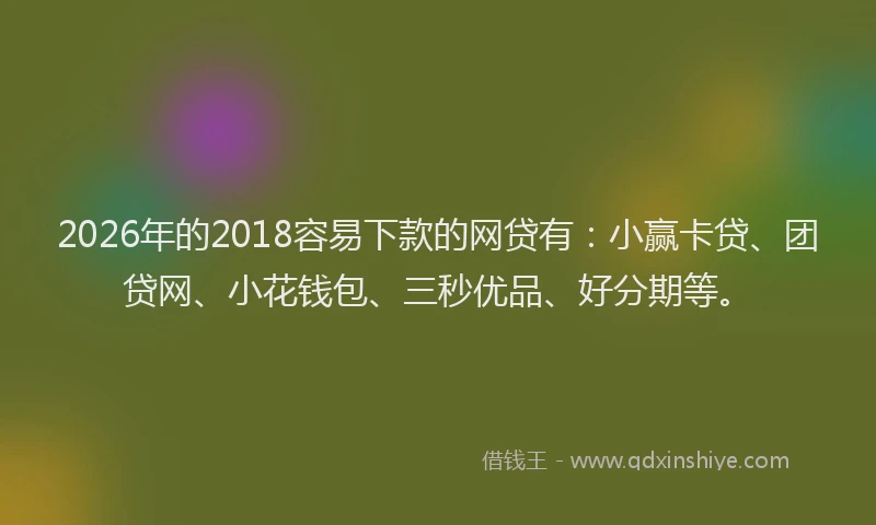 2026年的2018容易下款的网贷有：小赢卡贷、团贷网、小花钱包、三秒优品、好分期等。