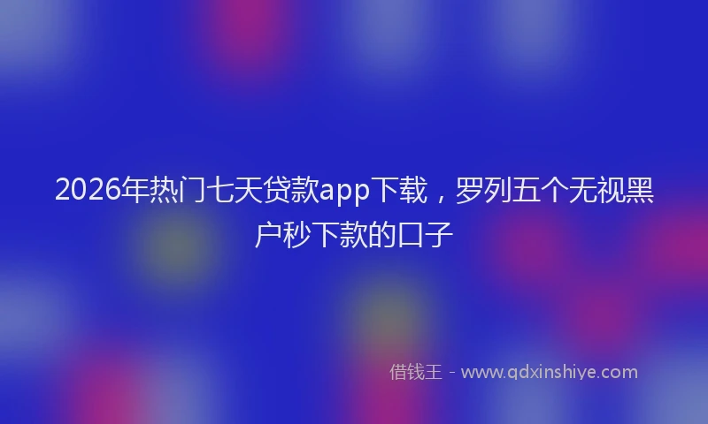 2026年热门七天贷款app下载，罗列五个无视黑户秒下款的口子