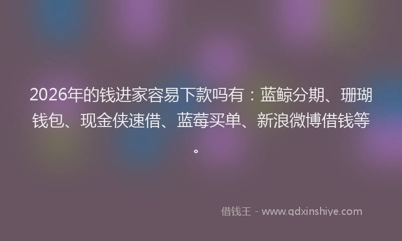 2026年的钱进家容易下款吗有：蓝鲸分期、珊瑚钱包、现金侠速借、蓝莓买单、新浪微博借钱等。