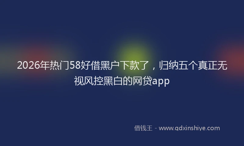 2026年热门58好借黑户下款了，归纳五个真正无视风控黑白的网贷app