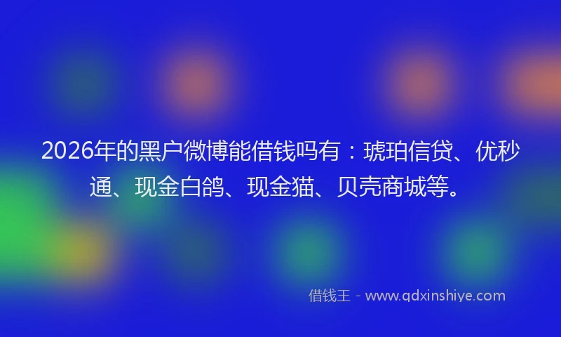 2026年的黑户微博能借钱吗有：琥珀信贷、优秒通、现金白鸽、现金猫、贝壳商城等。