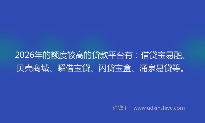 2026年的额度较高的贷款平台有：借贷宝易融、贝壳商城、瞬借宝贷、闪贷宝盒、涌泉易贷等。
