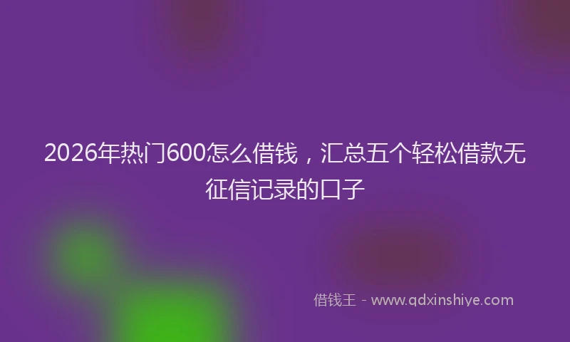 2026年热门600怎么借钱，汇总五个轻松借款无征信记录的口子