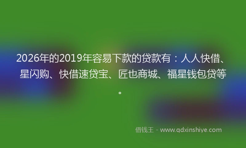 2026年的2019年容易下款的贷款有：人人快借、星闪购、快借速贷宝、匠也商城、福星钱包贷等。