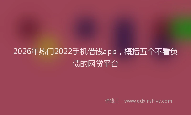 2026年热门2022手机借钱app，概括五个不看负债的网贷平台