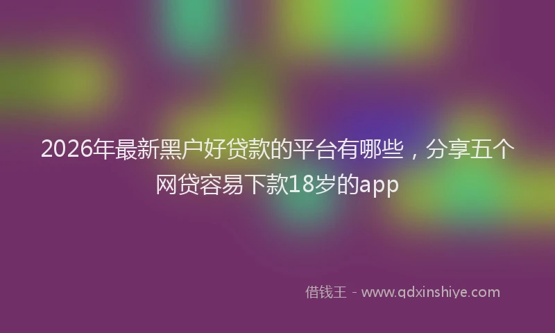 2026年最新黑户好贷款的平台有哪些，分享五个网贷容易下款18岁的app