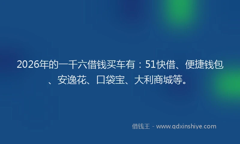 2026年的一千六借钱买车有：51快借、便捷钱包、安逸花、口袋宝、大利商城等。