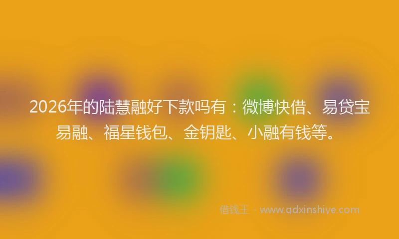 2026年的陆慧融好下款吗有：微博快借、易贷宝易融、福星钱包、金钥匙、小融有钱等。