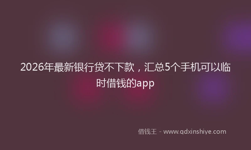 2026年最新银行贷不下款，汇总5个手机可以临时借钱的app