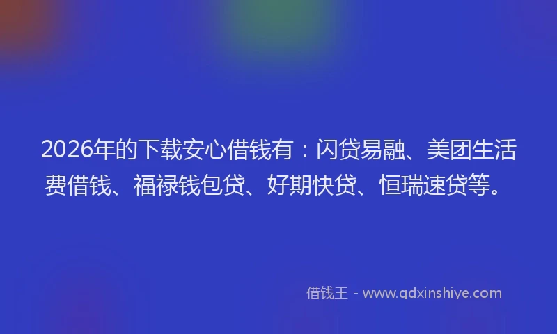 2026年的下载安心借钱有：闪贷易融、美团生活费借钱、福禄钱包贷、好期快贷、恒瑞速贷等。