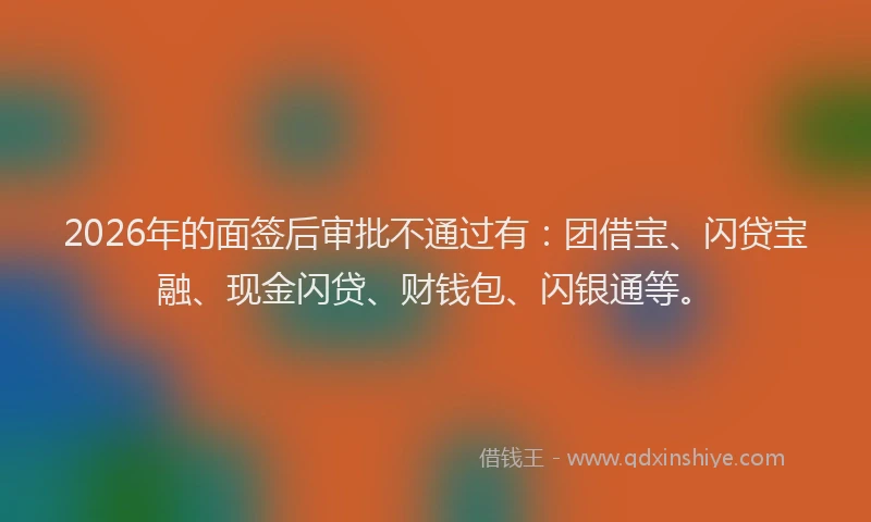 2026年的面签后审批不通过有：团借宝、闪贷宝融、现金闪贷、财钱包、闪银通等。