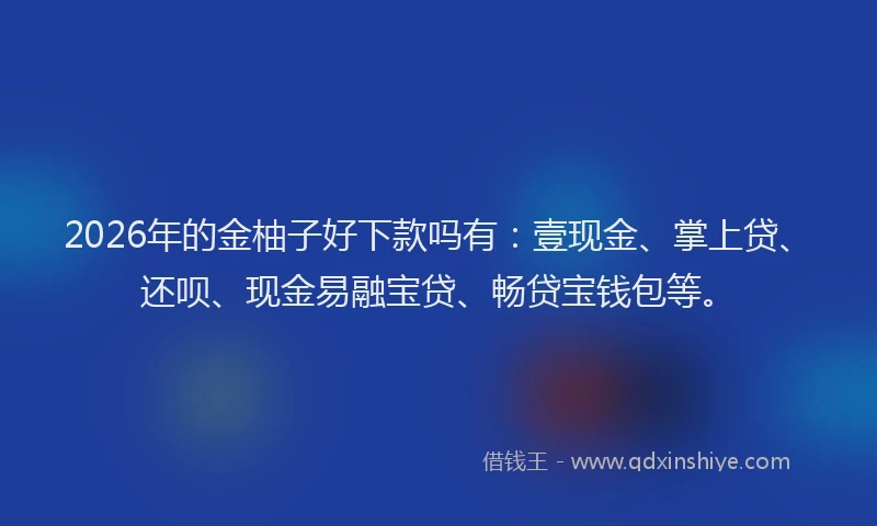 2026年的金柚子好下款吗有：壹现金、掌上贷、还呗、现金易融宝贷、畅贷宝钱包等。