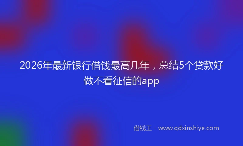 2026年最新银行借钱最高几年，总结5个贷款好做不看征信的app